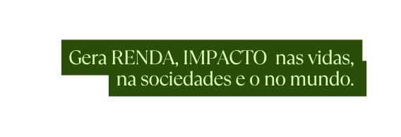 Gera RENDA IMPACTO nas vidas na sociedades e o no mundo